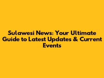 Sulawesi News: Your Ultimate Guide to Latest Updates & Current Events