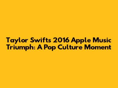 Taylor Swift's 2016 Apple Music Triumph: A Pop Culture Moment