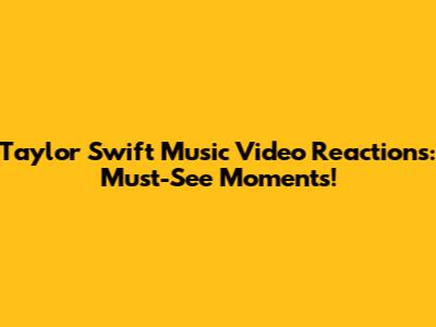Taylor Swift Music Video Reactions: Must-See Moments!