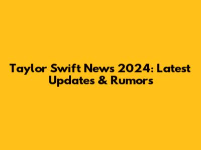 Taylor Swift News 2024: Latest Updates & Rumors