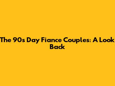 The 90s Day Fiance Couples: A Look Back