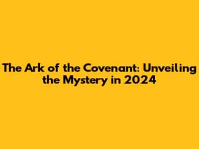 The Ark of the Covenant: Unveiling the Mystery in 2024