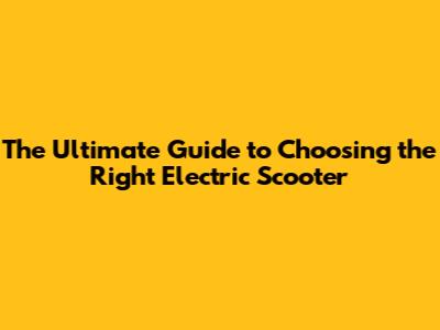 The Ultimate Guide to Choosing the Right Electric Scooter