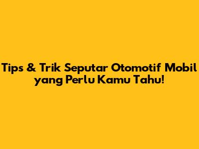 Tips & Trik Seputar Otomotif Mobil yang Perlu Kamu Tahu!