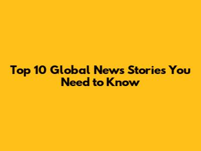 Top 10 Global News Stories You Need to Know