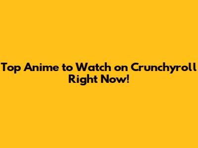 Top Anime to Watch on Crunchyroll Right Now!