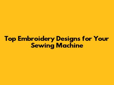 Top Embroidery Designs for Your Sewing Machine