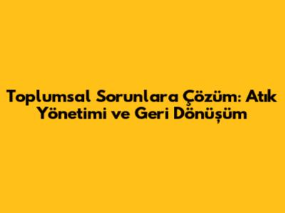 Toplumsal Sorunlara Çözüm: Atık Yönetimi ve Geri Dönüşüm