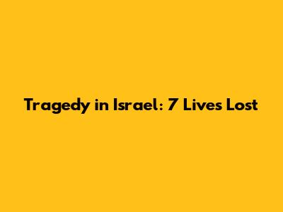 Tragedy in Israel: 7 Lives Lost