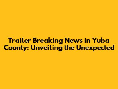 Trailer Breaking News in Yuba County: Unveiling the Unexpected