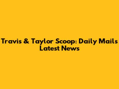 Travis & Taylor Scoop: Daily Mail's Latest News