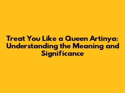 Treat You Like a Queen Artinya: Understanding the Meaning and Significance