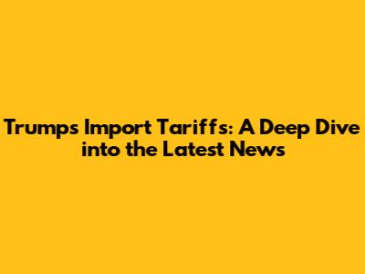 Trump's Import Tariffs: A Deep Dive into the Latest News