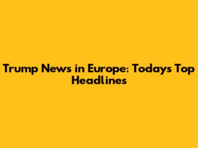 Trump News in Europe: Today's Top Headlines