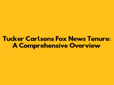 Tucker Carlson's Fox News Tenure: A Comprehensive Overview