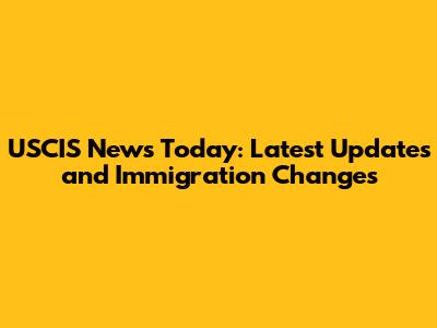 USCIS News Today: Latest Updates and Immigration Changes
