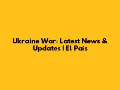 Ukraine War: Latest News & Updates | El País