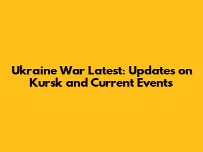 Ukraine War Latest: Updates on Kursk and Current Events
