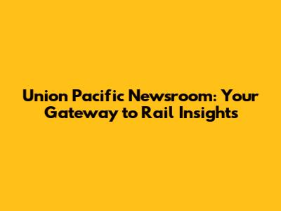 Union Pacific Newsroom: Your Gateway to Rail Insights