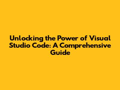 Unlocking the Power of Visual Studio Code: A Comprehensive Guide