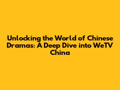 Unlocking the World of Chinese Dramas: A Deep Dive into WeTV China