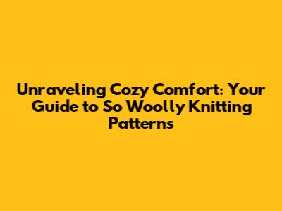 Unraveling Cozy Comfort: Your Guide to So Woolly Knitting Patterns