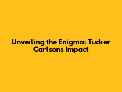 Unveiling the Enigma: Tucker Carlson's Impact