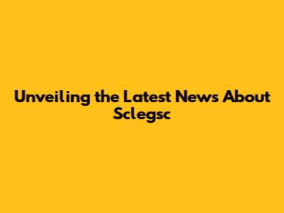 Unveiling the Latest News About Sclegsc