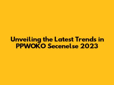 Unveiling the Latest Trends in PPWOKO Secenelse 2023