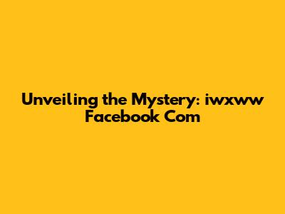 Unveiling the Mystery: iwxww Facebook Com