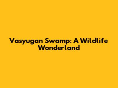 Vasyugan Swamp: A Wildlife Wonderland