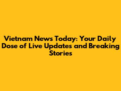 Vietnam News Today: Your Daily Dose of Live Updates and Breaking Stories