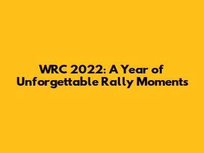 WRC 2022: A Year of Unforgettable Rally Moments
