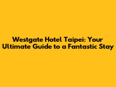 Westgate Hotel Taipei: Your Ultimate Guide to a Fantastic Stay