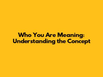 Who You Are Meaning: Understanding the Concept