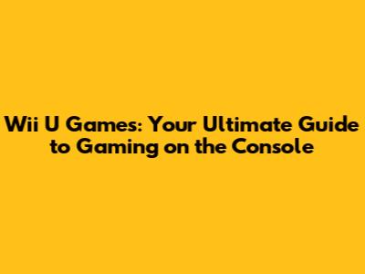 Wii U Games: Your Ultimate Guide to Gaming on the Console