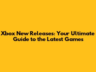 Xbox New Releases: Your Ultimate Guide to the Latest Games