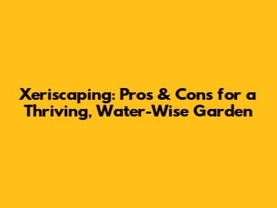 Xeriscaping: Pros & Cons for a Thriving, Water-Wise Garden