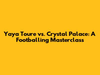 Yaya Toure vs. Crystal Palace: A Footballing Masterclass