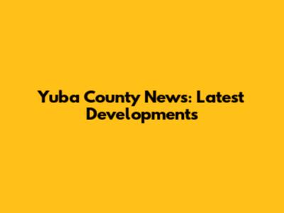 Yuba County News: Latest Developments