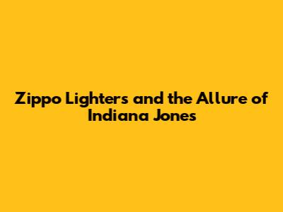 Zippo Lighters and the Allure of Indiana Jones