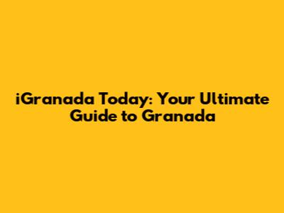 iGranada Today: Your Ultimate Guide to Granada