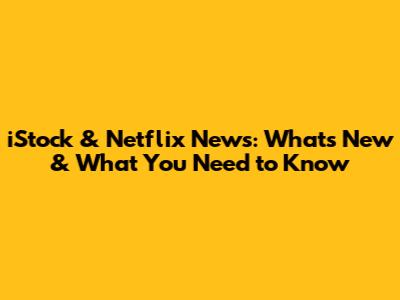 iStock & Netflix News: What's New & What You Need to Know