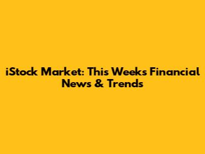 iStock Market: This Week's Financial News & Trends