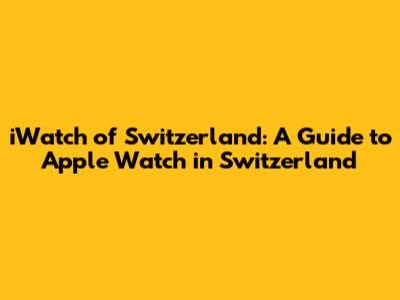 iWatch of Switzerland: A Guide to Apple Watch in Switzerland