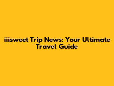 iiisweet Trip News: Your Ultimate Travel Guide