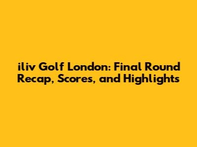 iliv Golf London: Final Round Recap, Scores, and Highlights