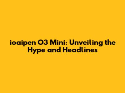 ioaipen O3 Mini: Unveiling the Hype and Headlines