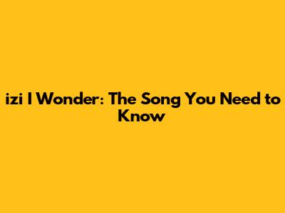 izi I Wonder: The Song You Need to Know