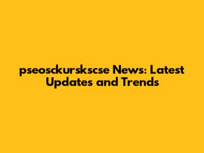 pseosckurskscse News: Latest Updates and Trends